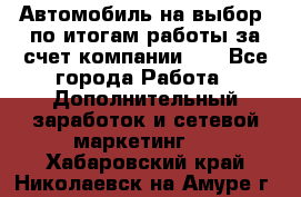 Автомобиль на выбор -по итогам работы за счет компании!!! - Все города Работа » Дополнительный заработок и сетевой маркетинг   . Хабаровский край,Николаевск-на-Амуре г.